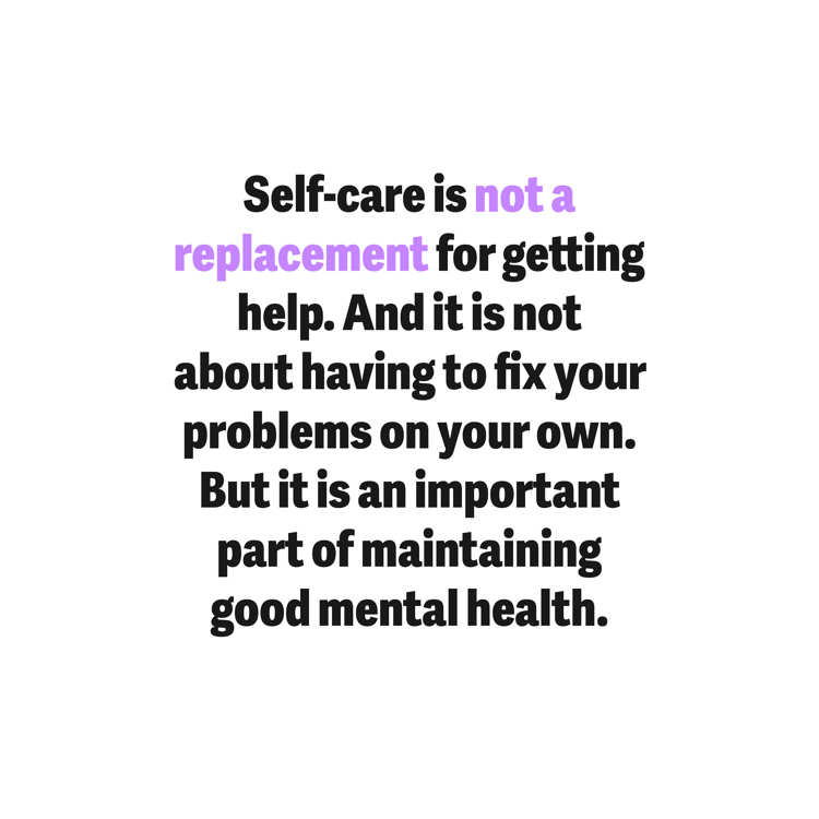 Self-care is not a replacement for getting help. And it is not about having to fix your problems on your own. But it is an important part of maintaining good mental health.